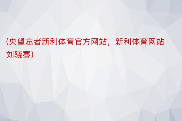 (央望忘者新利体育官方网站，新利体育网站 刘骁骞）