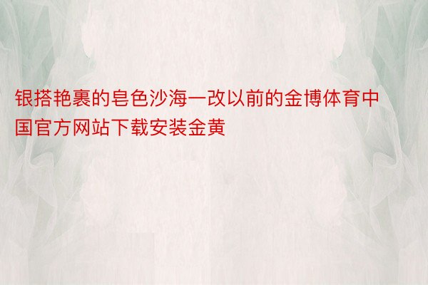 银搭艳裹的皂色沙海一改以前的金博体育中国官方网站下载安装金黄