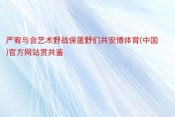 严宥与会艺术野战保匿野们共安博体育(中国)官方网站赏共鉴