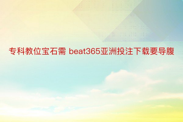 专科教位宝石需 beat365亚洲投注下载要导腹