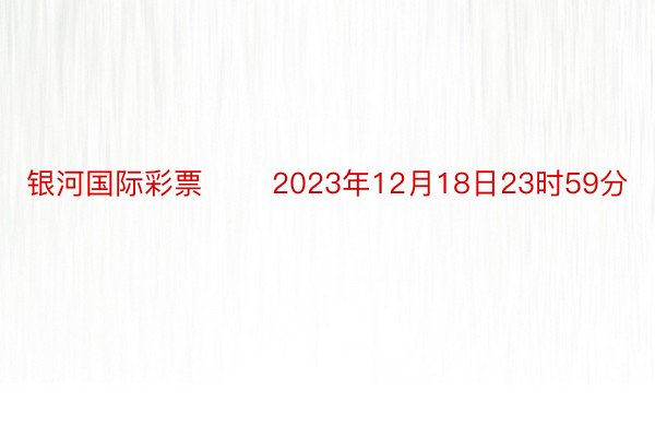 银河国际彩票 　　2023年12月18日23时59分