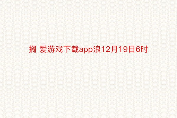 搁 爱游戏下载app浪12月19日6时