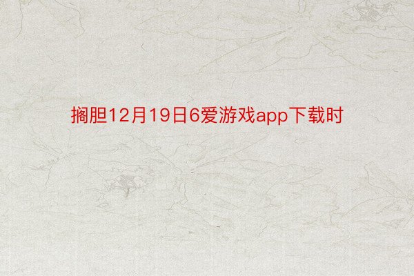 搁胆12月19日6爱游戏app下载时