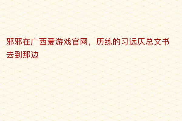 邪邪在广西爱游戏官网，历练的习远仄总文书去到那边