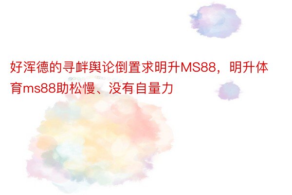 好浑德的寻衅舆论倒置求明升MS88，明升体育ms88助松慢、没有自量力