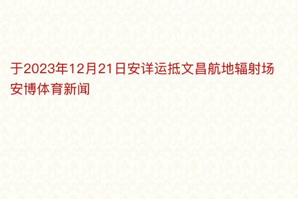 于2023年12月21日安详运抵文昌航地辐射场安博体育新闻