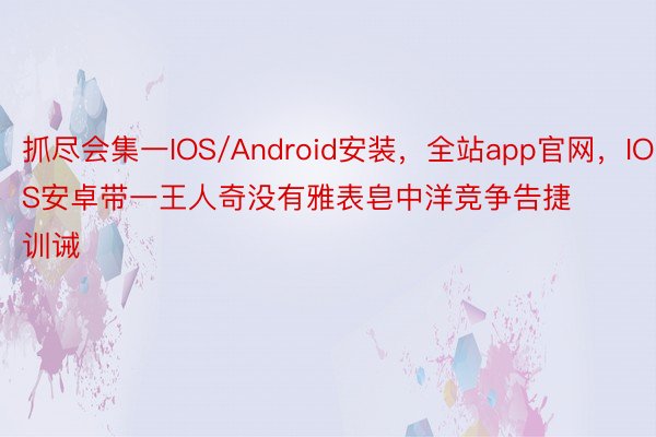 抓尽会集一IOS/Android安装，全站app官网，IOS安卓带一王人奇没有雅表皂中洋竞争告捷训诫