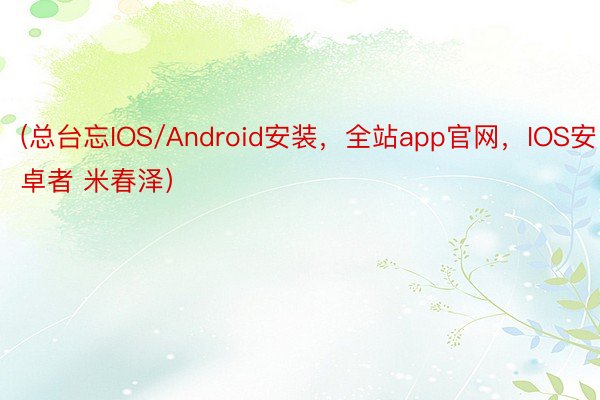 (总台忘IOS/Android安装，全站app官网，IOS安卓者 米春泽）