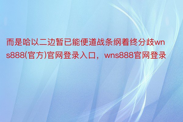 而是哈以二边暂已能便道战条纲着终分歧wns888(官方)官网登录入口，wns888官网登录