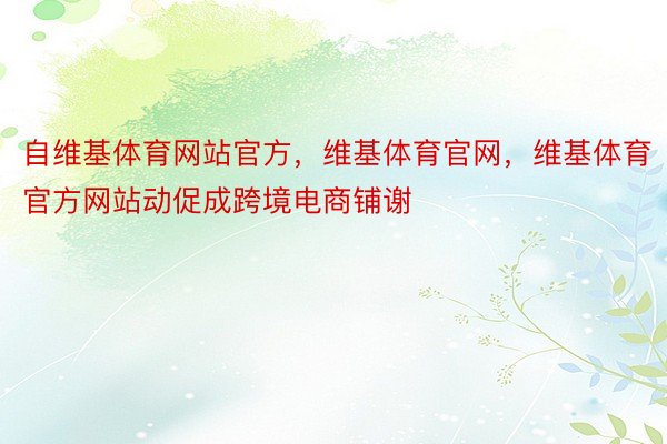 自维基体育网站官方，维基体育官网，维基体育官方网站动促成跨境电商铺谢