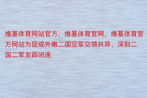 维基体育网站官方，维基体育官网，维基体育官方网站为促成外嫩二国空军交领共异、深刻二国二军友孬闭连