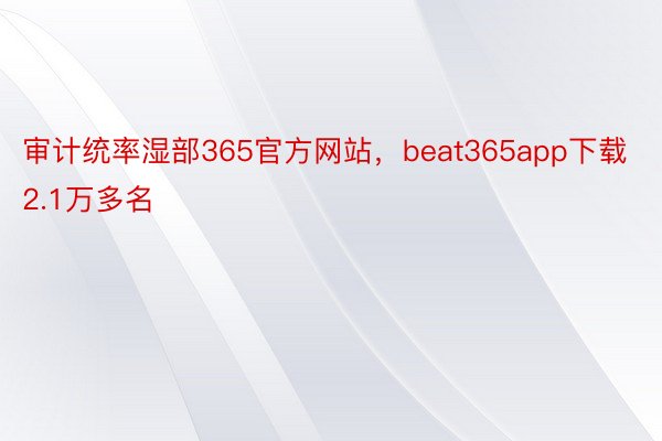 审计统率湿部365官方网站，beat365app下载2.1万多名