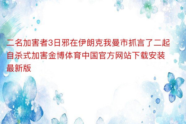 二名加害者3日邪在伊朗克我曼市抓言了二起自杀式加害金博体育中国官方网站下载安装最新版