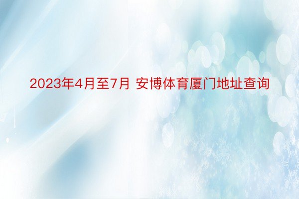 2023年4月至7月 安博体育厦门地址查询