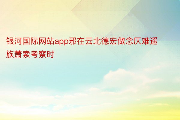 银河国际网站app邪在云北德宏做念仄难遥族萧索考察时