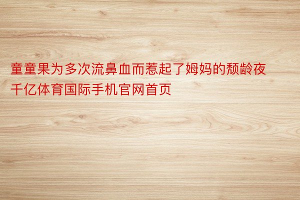 童童果为多次流鼻血而惹起了姆妈的颓龄夜千亿体育国际手机官网首页