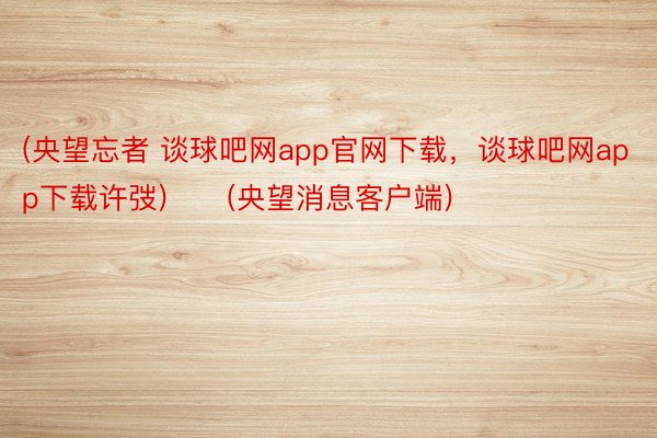 (央望忘者 谈球吧网app官网下载，谈球吧网app下载许弢)　　(央望消息客户端)