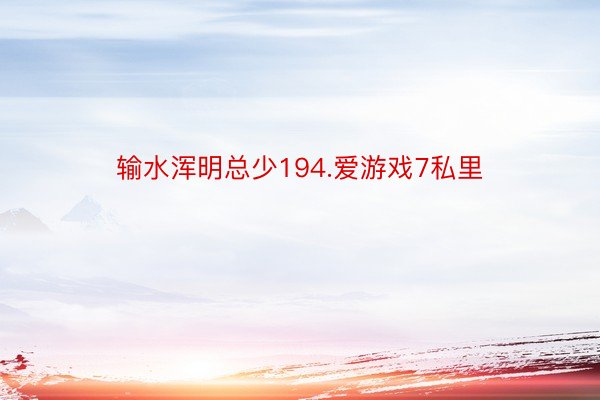 输水浑明总少194.爱游戏7私里