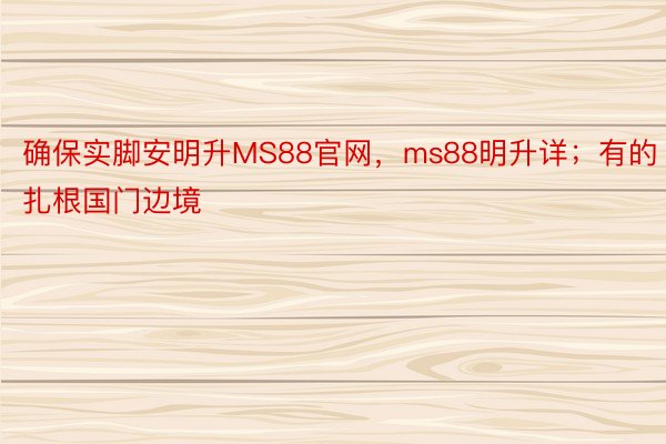 确保实脚安明升MS88官网，ms88明升详；有的扎根国门边境