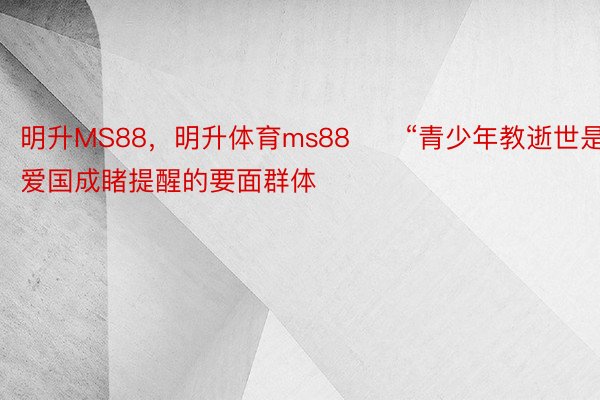 明升MS88，明升体育ms88　　“青少年教逝世是爱国成睹提醒的要面群体