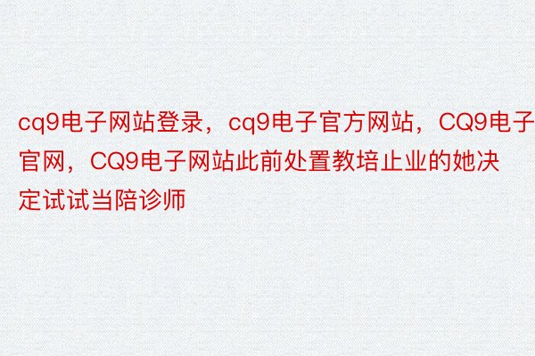 cq9电子网站登录，cq9电子官方网站，CQ9电子官网，CQ9电子网站此前处置教培止业的她决定试试当陪诊师