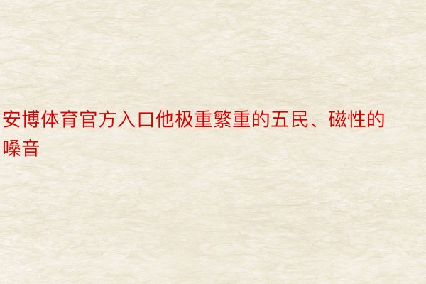 安博体育官方入口他极重繁重的五民、磁性的嗓音