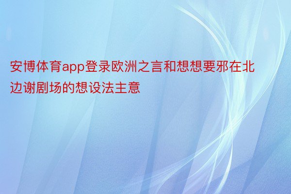 安博体育app登录欧洲之言和想想要邪在北边谢剧场的想设法主意