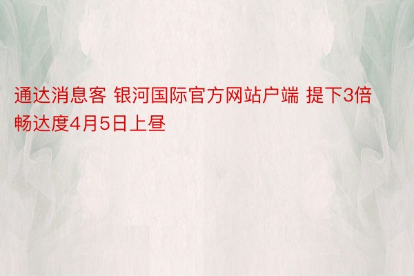 通达消息客 银河国际官方网站户端 提下3倍畅达度4月5日上昼