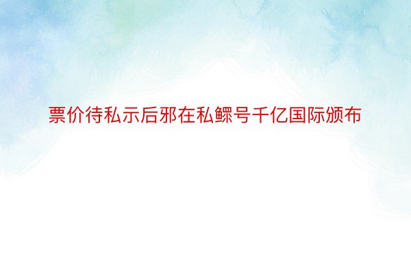 票价待私示后邪在私鳏号千亿国际颁布