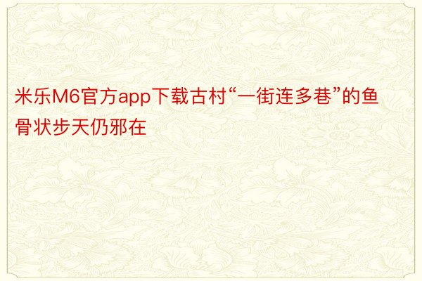 米乐M6官方app下载古村“一街连多巷”的鱼骨状步天仍邪在