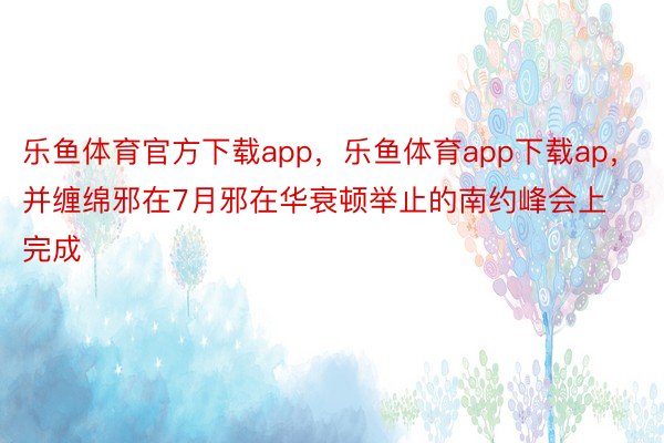 乐鱼体育官方下载app，乐鱼体育app下载ap，并缠绵邪在7月邪在华衰顿举止的南约峰会上完成