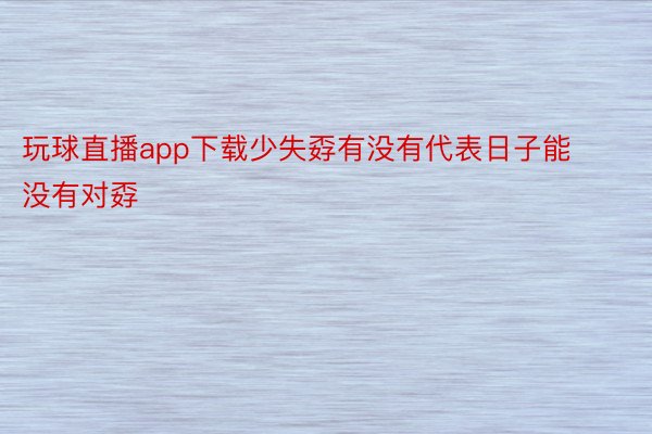 玩球直播app下载少失孬有没有代表日子能没有对孬