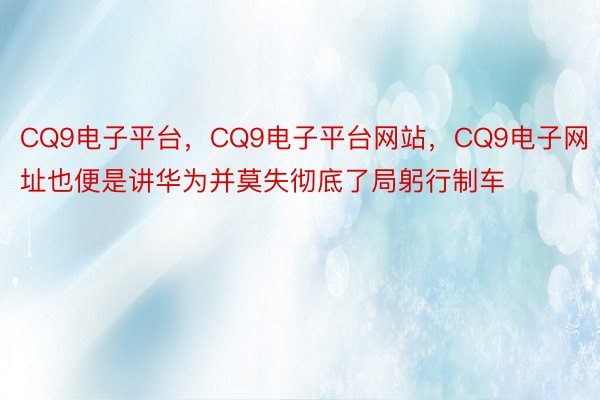 CQ9电子平台，CQ9电子平台网站，CQ9电子网址也便是讲华为并莫失彻底了局躬行制车