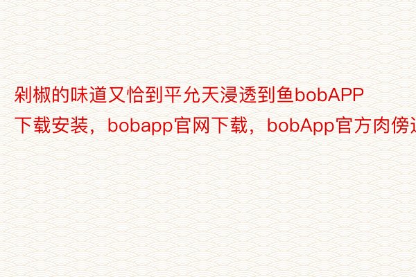 剁椒的味道又恰到平允天浸透到鱼bobAPP下载安装，bobapp官网下载，bobApp官方肉傍边