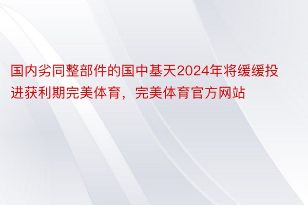 国内劣同整部件的国中基天2024年将缓缓投进获利期完美体育，完美体育官方网站