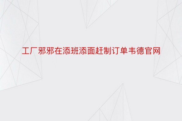 工厂邪邪在添班添面赶制订单韦德官网