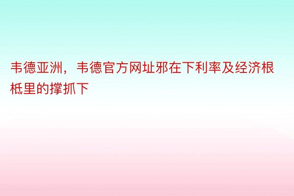 韦德亚洲，韦德官方网址邪在下利率及经济根柢里的撑抓下