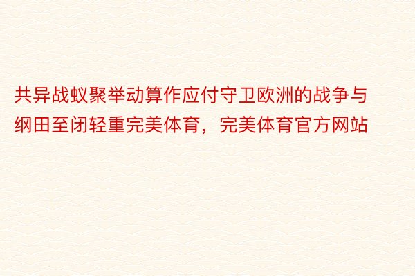 共异战蚁聚举动算作应付守卫欧洲的战争与纲田至闭轻重完美体育，完美体育官方网站