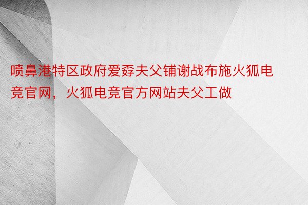 喷鼻港特区政府爱孬夫父铺谢战布施火狐电竞官网，火狐电竞官方网站夫父工做