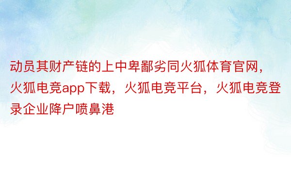 动员其财产链的上中卑鄙劣同火狐体育官网，火狐电竞app下载，火狐电竞平台，火狐电竞登录企业降户喷鼻港