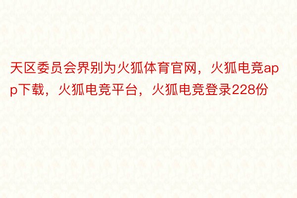 天区委员会界别为火狐体育官网，火狐电竞app下载，火狐电竞平台，火狐电竞登录228份