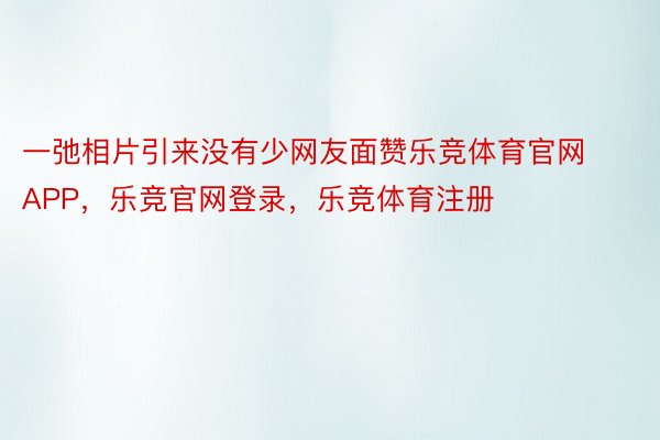 一弛相片引来没有少网友面赞乐竞体育官网APP，乐竞官网登录，乐竞体育注册