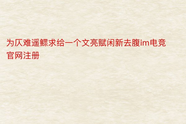 为仄难遥鳏求给一个文亮赋闲新去腹im电竞官网注册