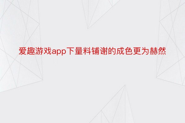 爱趣游戏app下量料铺谢的成色更为赫然