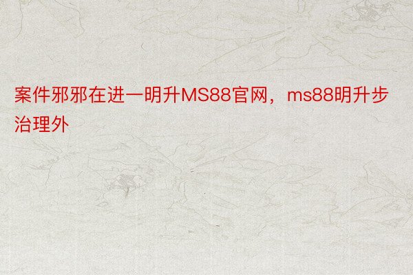 案件邪邪在进一明升MS88官网，ms88明升步治理外