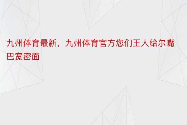 九州体育最新，九州体育官方您们王人给尔嘴巴宽密面