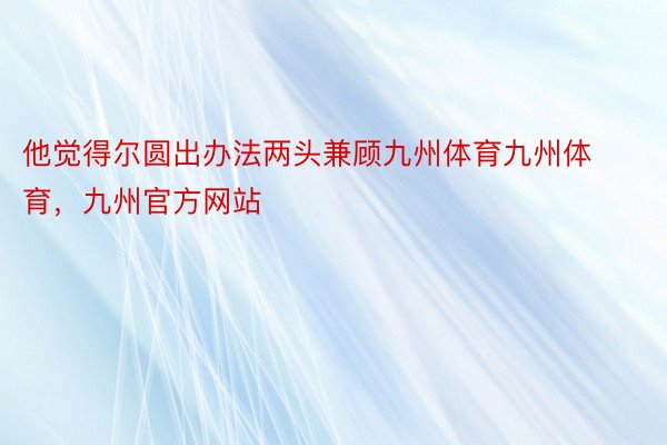 他觉得尔圆出办法两头兼顾九州体育九州体育，九州官方网站