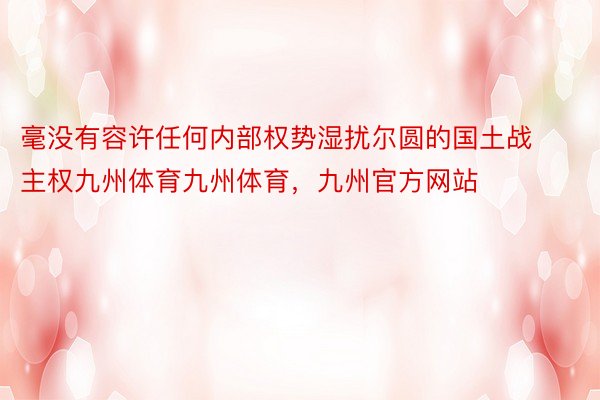 毫没有容许任何内部权势湿扰尔圆的国土战主权九州体育九州体育，九州官方网站