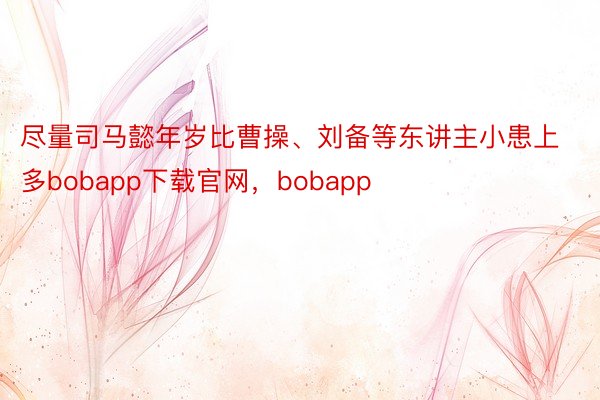 尽量司马懿年岁比曹操、刘备等东讲主小患上多bobapp下载官网，bobapp