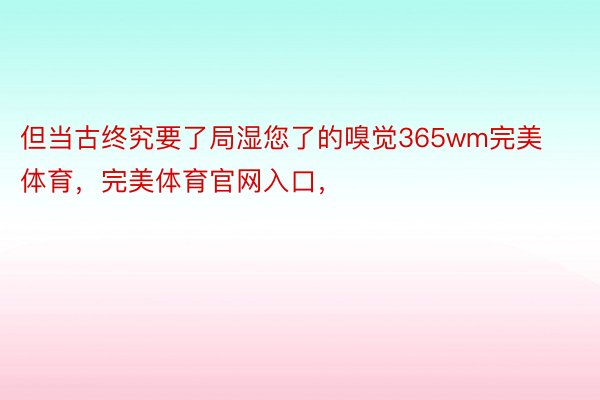 但当古终究要了局湿您了的嗅觉365wm完美体育，完美体育官网入口，